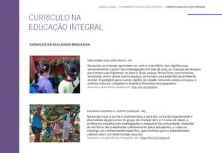 EM MARIA SOCORRO R. CASTRO (OURICURI - PE)
Na escola rural, a turma é multisseriada, e para dar conta da singularidade e
diversidade de percursos do grupo de crianças de 6 a 14 anos de idade, a
professora trabalha com investigações e pesquisas na comunidade. Questões
do território são trabalhadas coletivamente pelos estudantes, e cada um
investiga um conhecimento específico, que contribui para o entendimento
coletivo sobre um determinado assunto.
Acessem a experiência completa em: http://bit.ly/1xbduvK
EMEI SONHO AZUL (SÃO PAULO - SP)
Na escola, as crianças aprendem no, com e o território. Isso significa que,
semanalmente, a partir das investigações em sala de aula, as crianças são levadas
para testar suas hipóteses no bairro. Ruas, praças, feiras livres, borracharias,
vendinhas, entre tantos outros espaços se tornam uma extensão do ambiente
escolar. Expedições para outras regiões da cidade, incluindo visitas a museus e
centros culturais compõem o itinerário formativo dos pequenos.
Acessem a experiência completa em: http://bit.ly/1pO50nU
CURRÍCULO NA
EDUCAÇÃO INTEGRAL
MÓDULO GERAL | FUNDAMENTOS DA EDUCAÇÃO INTEGRAL | CURRÍCULO NA EDUCAÇÃO INTEGRAL
EXEMPLOS DA REALIDADE BRASILEIRA
 
