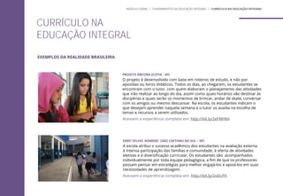 EMEF SYLVIO ROMERO (SÃO CAETANO DO SUL – SP)
A escola atribui o sucesso acadêmico dos estudantes na avaliação externa
à intensa participação das famílias e comunidade, à oferta de atividades
eletivas e à diversificação curricular. Os estudantes são acompanhados
individualmente por toda equipe pedagógica, a fim de que os professores
possam pensar em estratégias para melhor engajá-los e apoiá-los em suas
necessidades de aprendizagem.
Acessem a experiência completa em: http://bit.ly/2oEicPX
PROJETO ÂNCORA (COTIA - SP)
O projeto é desenvolvido com base em roteiros de estudo, e não por
apostilas ou livros didáticos. Todos os dias, ao chegarem, os estudantes se
encontram com o tutor, com quem elaboram o planejamento das atividades
que irão realizar ao longo do dia, assim como quais horários vão destinar às
disciplinas e quais serão os momentos de brincar, andar de skate, conversar
com os amigos ou mesmo descansar. Na escola, os estudantes indicam o
que desejam aprender naquela semana e o tutor os auxilia na escolha de
temas e recursos a serem utilizados.
Acessem a experiência completa em: http://bit.ly/2eFMH6h
CURRÍCULO NA
EDUCAÇÃO INTEGRAL
MÓDULO GERAL | FUNDAMENTOS DA EDUCAÇÃO INTEGRAL | CURRÍCULO NA EDUCAÇÃO INTEGRAL
EXEMPLOS DA REALIDADE BRASILEIRA
 