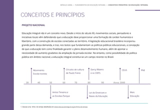 PROJETO NACIONAL
Educação Integral não é um conceito novo. Desde o início do século XX, movimentos sociais, pensadores e
iniciativas locais vêm defendendo que a educação deve proporcionar uma formação de caráter humanista e
libertário, com a construção de escolas conectadas ao território. A legislação educacional brasileira incorporou
grande parte dessa demanda, e traz, nos textos que fundamentam as políticas públicas educacionais, a concepção
de que a educação tem como finalidade garantir o pleno desenvolvimento humano, além de apontar a
necessidade de aumento gradativo da ampliação da jornada escolar. No entanto, como possibilidade de política
pública em âmbito nacional, a educação integral constitui-se um campo recente no Brasil.
1. Acesse uma linha do tempo detalhada em www.educacaointegral.org.br/linha-do-tempo
CONCEITOS E PRINCÍPIOS
Movimento
Escola-novista
50 60 70 80 90 Anos 2000
40
Anísio Teixeira e
as Escolas-Parque
Darcy Ribeiro
e os CIEPs
Círculos de cultura
de Paulo Freire
Lei de Diretrizes e
Bases da Educação
CEUS
Mais
Educação
PNE
MÓDULO GERAL | FUNDAMENTOS DA EDUCAÇÃO INTEGRAL | CONCEITOS E PRINCÍPIOS DA EDUCAÇÃO INTEGRAL
30
 