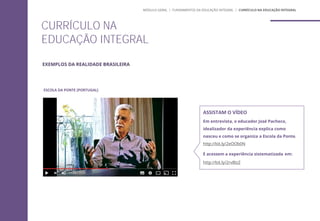 ESCOLA DA PONTE (PORTUGAL)
CURRÍCULO NA
EDUCAÇÃO INTEGRAL
ASSISTAM O VÍDEO
Em entrevista, o educador José Pacheco,
idealizador da experiência explica como
nasceu e como se organiza a Escola da Ponte.
http://bit.ly/2eOOb0N
E acessem a experiência sistematizada em:
http://bit.ly/2rvBIzZ
MÓDULO GERAL | FUNDAMENTOS DA EDUCAÇÃO INTEGRAL | CURRÍCULO NA EDUCAÇÃO INTEGRAL
EXEMPLOS DA REALIDADE BRASILEIRA
 