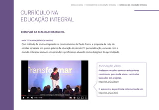 HIGH TECH HIGH (ESTADOS UNIDOS)
Com método de ensino inspirado no construtivismo de Paulo Freire, a proposta da rede de
escolas se baseia em quatro pilares da educação do século 21: personalização, conexão com o
mundo, interesse comum em aprender e professores atuando como designers do aprendizado.
CURRÍCULO NA
EDUCAÇÃO INTEGRAL
ASSISTAM O VÍDEO
Professora explica como os educadores
constroem, para cada aluno, currículos
baseados em projetos.
http://bit.ly/2uZBoyA
E acessem a experiência sistematizada em:
http://bit.ly/2uCY3i6
MÓDULO GERAL | FUNDAMENTOS DA EDUCAÇÃO INTEGRAL | CURRÍCULO NA EDUCAÇÃO INTEGRAL
EXEMPLOS DA REALIDADE BRASILEIRA
 