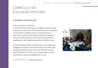 ESCOLAS EXPERIMENTAIS (ARGENTINA)
A história das Escolas Experimentais, na Argentina, remonta a 1958,
quando duas professoras universitárias decidiram abrir uma pequena
escola baseada na avaliação de que era necessário estudar e
implementar experiências alternativas de educação. Passados 58
anos de muita luta, existem ao menos 30 escolas experimentais
espalhadas por toda a Argentina que aboliram a divisão por sala.
Os docentes implementaram um método de ensino inspirado pela
pedagogia da tolerância, do educador brasileiro Paulo Freire. Cada
escola experimental comporta entre 100 e 200 alunos de ensino
infantil, fundamental e médio e a arte é usada como fio condutor
para abordar as disciplinas obrigatórias do currículo.
Acesse a experiência em: http://bit.ly/2eOLPPn
CURRÍCULO NA
EDUCAÇÃO INTEGRAL
INSPIRAÇÕES QUE VÊM DE FORA
MÓDULO GERAL | FUNDAMENTOS DA EDUCAÇÃO INTEGRAL | CURRÍCULO NA EDUCAÇÃO INTEGRAL
 