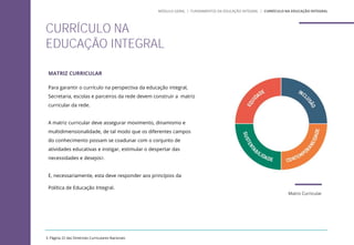 3. Página 22 das Diretrizes Curriculares Nacionais
MATRIZ CURRICULAR
Para garantir o currículo na perspectiva da educação integral,
Secretaria, escolas e parceiros da rede devem construir a matriz
curricular da rede.
A matriz curricular deve assegurar movimento, dinamismo e
multidimensionalidade, de tal modo que os diferentes campos
do conhecimento possam se coadunar com o conjunto de
atividades educativas e instigar, estimular o despertar das
necessidades e desejos3.
E, necessariamente, esta deve responder aos princípios da
Política de Educação Integral.
CURRÍCULO NA
EDUCAÇÃO INTEGRAL
MÓDULO GERAL | FUNDAMENTOS DA EDUCAÇÃO INTEGRAL | CURRÍCULO NA EDUCAÇÃO INTEGRAL
Matriz Curricular
 