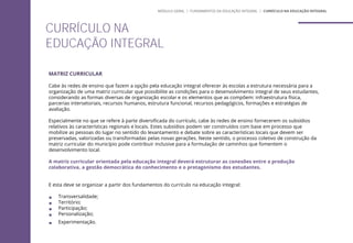 MATRIZ CURRICULAR
Cabe às redes de ensino que fazem a opção pela educação integral oferecer às escolas a estrutura necessária para a
organização de uma matriz curricular que possibilite as condições para o desenvolvimento integral de seus estudantes,
considerando as formas diversas de organização escolar e os elementos que as compõem: infraestrutura física,
parcerias intersetoriais, recursos humanos, estrutura funcional, recursos pedagógicos, formações e estratégias de
avaliação.
Especialmente no que se refere à parte diversificada do currículo, cabe às redes de ensino fornecerem os subsídios
relativos às características regionais e locais. Estes subsídios podem ser construídos com base em processo que
mobilize as pessoas do lugar no sentido do levantamento e debate sobre as características locais que devem ser
preservadas, valorizadas ou transformadas pelas novas gerações. Neste sentido, o processo coletivo de construção da
matriz curricular do município pode contribuir inclusive para a formulação de caminhos que fomentem o
desenvolvimento local.
A matriz curricular orientada pela educação integral deverá estruturar as conexões entre a produção
colaborativa, a gestão democrática do conhecimento e o protagonismo dos estudantes.
E esta deve se organizar a partir dos fundamentos do currículo na educação integral:
 Transversalidade;
 Território;
 Participação;
 Personalização;
 Experimentação.
CURRÍCULO NA
EDUCAÇÃO INTEGRAL
MÓDULO GERAL | FUNDAMENTOS DA EDUCAÇÃO INTEGRAL | CURRÍCULO NA EDUCAÇÃO INTEGRAL
 