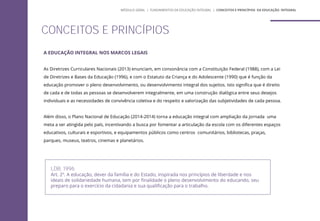A EDUCAÇÃO INTEGRAL NOS MARCOS LEGAIS
As Diretrizes Curriculares Nacionais (2013) enunciam, em consonância com a Constituição Federal (1988), com a Lei
de Diretrizes e Bases da Educação (1996), e com o Estatuto da Criança e do Adolescente (1990) que é função da
educação promover o pleno desenvolvimento, ou desenvolvimento integral dos sujeitos. Isto significa que é direito
de cada e de todas as pessoas se desenvolverem integralmente, em uma construção dialógica entre seus desejos
individuais e as necessidades de convivência coletiva e do respeito e valorização das subjetividades de cada pessoa.
Além disso, o Plano Nacional de Educação (2014-2014) torna a educação integral com ampliação da jornada uma
meta a ser atingida pelo país, incentivando a busca por fomentar a articulação da escola com os diferentes espaços
educativos, culturais e esportivos, e equipamentos públicos como centros comunitários, bibliotecas, praças,
parques, museus, teatros, cinemas e planetários.
LDB, 1996
Art. 2º. A educação, dever da família e do Estado, inspirada nos princípios de liberdade e nos
ideais de solidariedade humana, tem por finalidade o pleno desenvolvimento do educando, seu
preparo para o exercício da cidadania e sua qualificação para o trabalho.
CONCEITOS E PRINCÍPIOS
MÓDULO GERAL | FUNDAMENTOS DA EDUCAÇÃO INTEGRAL | CONCEITOS E PRINCÍPIOS DA EDUCAÇÃO INTEGRAL
 