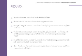 RESUMO
1. O currículo é entendido como um conjunto de PRÁTICAS E VALORES.
2. O currículo deve ter como foco o desenvolvimento integral dos estudantes.
3. Pressupõe o diálogo da escola com a comunidade e a cidade para garantir o desenvolvimento integral dos
estudantes.
4. Transversalidade, contextualização com o território, participação, personalização e experimentação são
condições para a aprendizagem e, portanto, fundamentos do currículo na perspectiva da educação
integral.
5. É papel das redes construir a matriz curricular da rede de maneira dialógica assegurando a autonomia de
cada escola na construção do seu projeto e currículo.
6. Como afirmado pelas diretrizes curriculares nacionais, o currículo se orienta pelos aspectos que definem
a qualidade social da Educação.
MÓDULO GERAL | FUNDAMENTOS DA EDUCAÇÃO INTEGRAL | CURRÍCULO NA EDUCAÇÃO INTEGRAL
 