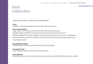 PARA
SABER MAIS
TEXTOS, REPORTAGENS e SITES ESPECIAIS PARA DEBATER
Porvir
InnoveEdu – Experiências Inovadoras em Educação: http://innoveedu.org
Centro de Referências
Singer, Helena. Afinal, o que os brasileiros precisam saber? http://bit.ly/2rYiN1v
Educação Integral nas Infâncias: http://educacaointegral.org.br/especiais/escola-infancia/
Práticas Pedagógicas da Educação Integral: http://educacaointegral.org.br/especiais/praticas-pedagogicas/
O desafio de educar para um futuro digital e mutável: http://educacaointegral.org.br/reportagens/escola-
futuro-digital-mutavel/
Educação&Participação
Temática Especial - Currículo e educação integral: http://bit.ly/2w1gbS6
Site Gestão Escolar
Ensino integral: exemplos de currículo: http://bit.ly/2uZY81q
Portal Aprendiz
Autoria, liberdade e autonomia: o que podemos aprender com a educação da Finlândia: http://bit.ly/1tsQlWd
MÓDULO GERAL | FUNDAMENTOS DA EDUCAÇÃO INTEGRAL | CURRÍCULO NA EDUCAÇÃO INTEGRAL
 