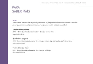 PARA
SABER MAIS
FILMES
Todos os filmes indicados estão disponíveis gratuitamente na plataforma VideoCamp. Para assisti-los, é necessário
formar grupos mínimos de 4 pessoas e preencher um pequeno relatório sobre a sessão ao final.
A educação está proibida
2012 · 145 min· Classificação indicativa: Livre · Direção: German Doin
http://bit.ly/2v8YFij
Quando sinto que já sei
2014 · 78 min· Classificação indicativa: Livre · Direção: Antonio Sagrado, Raul Perez e Anderson Lima
http://bit.ly/2tEdQLZ
Destino Educação: Brasil
2011 · 52 min· Classificação indicativa: Livre · Direção: Alê Braga
http://bit.ly/2uD5rd4
MÓDULO GERAL | FUNDAMENTOS DA EDUCAÇÃO INTEGRAL | CURRÍCULO NA EDUCAÇÃO INTEGRAL
 