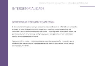 INTERSETORIALIDADE COMO VALOR DA EDUCAÇÃO INTEGRAL
O desenvolvimento integral das crianças, adolescentes e jovens não pode ser enfrentado sem um trabalho
articulado de atores sociais e institucionais, ou seja, entre as pessoas, instituições e políticas que
constituem a vida dos estados, municípios e comunidade. E é o diálogo entre esses diversos setores que
permite construir um conjunto de ações integradas, capazes de responder com maior eficiência aos
desafios propostos pela educação integral.
Para que territórios, escolas e instituições educativas respondam a esse desafio, é necessário que se
forme uma rede intersetorial (com habilidades e expertises diversas) capaz de olhar para as diversas
dimensões de um indivíduo.
INTERSETORIALIDADE
MÓDULO GERAL | FUNDAMENTOS DA EDUCAÇÃO INTEGRAL | ´POLÍTICAS PÚBLICAS E INTERSETORIALIDADE
 