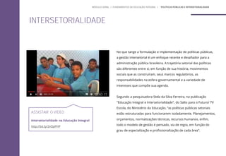 No que tange a formulação e implementação de políticas públicas,
a gestão intersetorial é um enfoque recente e desafiador para a
administração pública brasileira. A trajetória setorial das políticas
são diferentes entre si, em função de sua história, movimentos
sociais que as construíram, seus marcos regulatórios, as
responsabilidades na esfera governamental e a variedade de
interesses que compõe sua agenda.
Segundo a pesquisadora Stela da Silva Ferreira, na publicação
"Educação Integral e Intersetorialidade", do Salto para o Futuro/ TV
Escola, do Ministério da Educação, “as políticas públicas setoriais
estão estruturadas para funcionarem isoladamente. Planejamentos,
orçamentos, normatizações técnicas, recursos humanos, enfim,
todo o modelo de gestão é pensado, via de regra, em função do
grau de especialização e profissionalização de cada área”.
ASSISTAM O VÍDEO
Intersetorialidade na Educação Integral
http://bit.ly/2vOpPHP
INTERSETORIALIDADE
MÓDULO GERAL | FUNDAMENTOS DA EDUCAÇÃO INTEGRAL | ´POLÍTICAS PÚBLICAS E INTERSETORIALIDADE
 