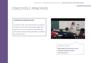 ASSISTA O VÍDEO
Reportagem do Canal Futura: Série
Educação Integral (Conceito)
https://goo.gl/pcswnx
EXERCÍCIO DE PESQUISA-AÇÃO
Ao assistir o vídeo, vale vocês discutirem qual deve ser
o objetivo de uma política de educação integral. Isto é,
qual deve ser o foco das ações? E, mais ainda, elas
são aplicáveis apenas quando associadas à ampliação
da jornada escolar?
CONCEITOS E PRINCÍPIOS
MÓDULO GERAL | FUNDAMENTOS DA EDUCAÇÃO INTEGRAL | CONCEITOS E PRINCÍPIOS DA EDUCAÇÃO INTEGRAL
 