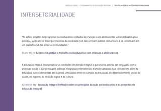 “As ações, projetos ou programas socioeducativos voltados às crianças e aos adolescentes vulnerabilizados pela
pobreza, surgiram no Brasil por iniciativa da sociedade civil, são um bem público comunitário e se constituem em
um capital social das próprias comunidades.”
Brant, MC. In Saberes da gestão: o trabalho socioeducativo com crianças e adolescentes
A educação integral deve propiciar as condições de atenção integral e, para tanto, precisa ser conjugada com a
proteção social, o que pressupõe políticas integradas (intersetoriais, transversalizadas) que considerem, além da
educação, outras demandas dos sujeitos, articuladas entre os campos da educação, do desenvolvimento social, da
saúde, do esporte, da inclusão digital e da cultura.
AZEVEDO, M.J. Educação Integral Reflexão sobre os princípios da ação socioeducativa e os conceitos de
educação integral
INTERSETORIALIDADE
MÓDULO GERAL | FUNDAMENTOS DA EDUCAÇÃO INTEGRAL | ´POLÍTICAS PÚBLICAS E INTERSETORIALIDADE
 