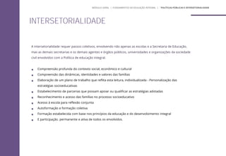 A intersetorialidade requer passos coletivos, envolvendo não apenas as escolas e a Secretaria de Educação,
mas as demais secretarias e os demais agentes e órgãos públicos, universidades e organizações da sociedade
civil envolvidos com a Política de educação integral.
 Compreensão profunda do contexto social, econômico e cultural
 Compreensão das dinâmicas, identidades e valores das famílias
 Elaboração de um plano de trabalho que reflita esta leitura, individualizada - Personalização das
estratégias socioeducativas
 Estabelecimento de parcerias que possam apoiar ou qualificar as estratégias adotadas
 Reconhecimento e acesso das famílias no processo socioeducativo
 Acesso à escola para reflexão conjunta
 Autoformação e formação coletiva
 Formação estabelecida com base nos princípios da educação e do desenvolvimento integral
 E participação. permanente e ativa de todos os envolvidos.
INTERSETORIALIDADE
MÓDULO GERAL | FUNDAMENTOS DA EDUCAÇÃO INTEGRAL | ´POLÍTICAS PÚBLICAS E INTERSETORIALIDADE
 