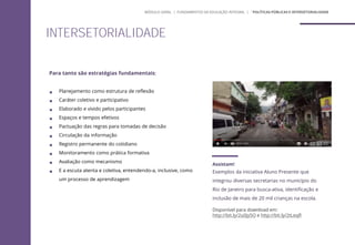 Para tanto são estratégias fundamentais:
 Planejamento como estrutura de reflexão
 Caráter coletivo e participativo
 Elaborado e vivido pelos participantes
 Espaços e tempos efetivos
 Pactuação das regras para tomadas de decisão
 Circulação da informação
 Registro permanente do cotidiano
 Monitoramento como prática formativa
 Avaliação como mecanismo
 E a escuta atenta e coletiva, entendendo-a, inclusive, como
um processo de aprendizagem
Assistam!
Exemplos da iniciativa Aluno Presente que
integrou diversas secretarias no município do
Rio de Janeiro para busca-ativa, identificação e
inclusão de mais de 20 mil crianças na escola.
Disponível para download em:
http://bit.ly/2u0Jy5O e http://bit.ly/2tLeqfl
INTERSETORIALIDADE
MÓDULO GERAL | FUNDAMENTOS DA EDUCAÇÃO INTEGRAL | ´POLÍTICAS PÚBLICAS E INTERSETORIALIDADE
 