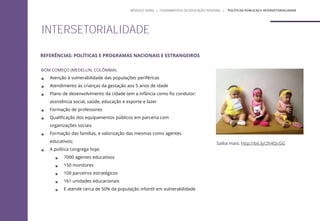 BOM COMEÇO (MEDELLÍN, COLÔMBIA)
 Atenção à vulnerabilidade das populações periféricas
 Atendimento às crianças da gestação aos 5 anos de idade
 Plano de desenvolvimento da cidade tem a infância como fio condutor:
assistência social, saúde, educação e esporte e lazer
 Formação de professores
 Qualificação dos equipamentos públicos em parceria com
organizações sociais
 Formação das famílias, e valorização das mesmas como agentes
educativos;
 A política congrega hoje:
 7000 agentes educativos
 150 monitores
 100 parceiros estratégicos
 161 unidades educacionais
 E atende cerca de 50% da população infantil em vulnerabilidade
Saiba mais: http://bit.ly/2h4QcGG
MÓDULO GERAL | FUNDAMENTOS DA EDUCAÇÃO INTEGRAL | ´POLÍTICAS PÚBLICAS E INTERSETORIALIDADE
INTERSETORIALIDADE
REFERÊNCIAS: POLÍTICAS E PROGRAMAS NACIONAIS E ESTRANGEIROS
 