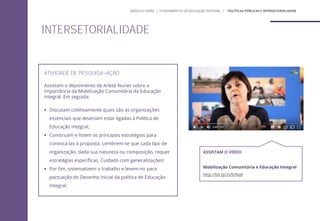 ATIVIDADE DE PESQUISA-AÇÃO
Assistam o depoimento de Arlete Nunes sobre a
importância da Mobilização Comunitária da Educação
Integral. Em seguida:
 Discutam coletivamente quais são as organizações
essenciais que deveriam estar ligadas à Política de
Educação Integral;
 Construam e listem as principais estratégias para
convocá-las à proposta. Lembrem-se que cada tipo de
organização, dada sua natureza ou composição, requer
estratégias específicas. Cuidado com generalizações!
 Por fim, sistematizem o trabalho e levem-no para
pactuação do Desenho Inicial da política de Educação
Integral.
ASSISTAM O VÍDEO
Mobilização Comunitária e Educação Integral
http://bit.ly/2v9zNqK
INTERSETORIALIDADE
MÓDULO GERAL | FUNDAMENTOS DA EDUCAÇÃO INTEGRAL | ´POLÍTICAS PÚBLICAS E INTERSETORIALIDADE
 