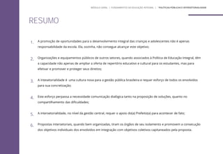 1. A promoção de oportunidades para o desenvolvimento integral das crianças e adolescentes não é apenas
responsabilidade da escola. Ela, sozinha, não consegue alcançar este objetivo;
2. Organizações e equipamentos públicos de outros setores, quando associados à Política de Educação Integral, têm
a capacidade não apenas de ampliar a oferta de repertório educativo e cultural para os estudantes, mas para
efetivar e promover e proteger seus direitos;
3. A intesetorialidade é uma cultura nova para a gestão pública brasileira e requer esforço de todos os envolvidos
para sua concretização;
4. Este esforço perpassa a necessidade comunicação dialógica tanto na proposição de soluções, quanto no
compartilhamento das dificuldades;
5. A intersetorialidade, no nível da gestão central, requer o apoio do(a) Prefeito(a) para acontecer de fato;
6. Propostas intersetoriais, quando bem organizadas, tiram os órgãos de seu isolamento e promovem a consecução
dos objetivos individuais dos envolvidos em integração com objetivos coletivos capitaneados pela proposta.
RESUMO
MÓDULO GERAL | FUNDAMENTOS DA EDUCAÇÃO INTEGRAL | ´POLÍTICAS PÚBLICAS E INTERSETORIALIDADE
 