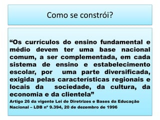Como se constrói?
“Os currículos do ensino fundamental e
médio devem ter uma base nacional
comum, a ser complementada, em cada
sistema de ensino e estabelecimento
escolar, por uma parte diversificada,
exigida pelas características regionais e
locais da sociedade, da cultura, da
economia e da clientela”
Artigo 26 da vigente Lei de Diretrizes e Bases da Educação
Nacional – LDB nº 9.394, 20 de dezembro de 1996
 