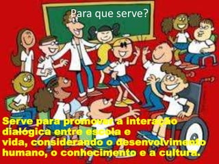 Para que serve?
Serve para promover a interação
dialógica entre escola e
vida, considerando o desenvolvimento
humano, o conhecimento e a cultura.
 