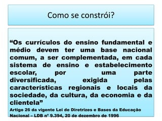 Como se constrói?
“Os currículos do ensino fundamental e
médio devem ter uma base nacional
comum, a ser complementada, em cada
sistema de ensino e estabelecimento
escolar, por uma parte
diversificada, exigida pelas
características regionais e locais da
sociedade, da cultura, da economia e da
clientela”
Artigo 26 da vigente Lei de Diretrizes e Bases da Educação
Nacional – LDB nº 9.394, 20 de dezembro de 1996
 