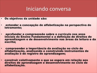 Iniciando conversa
• Os objetivos da unidade são:
• entender a concepção de alfabetização na perspectiva do
letramento;
• aprofundar a compreensão sobre o currículo nos anos
iniciais do Ensino Fundamental e a definição de direitos de
aprendizagem e de desenvolvimento nas áreas da leitura e da
escrita;
• compreender a importância da avaliação no ciclo de
alfabetização, analisando e construindo instrumentos de
avaliação e de registro de aprendizagem;
• construir coletivamente o que se espera em relação aos
direitos de aprendizagem e desenvolvimento no ciclo de
alfabetização.
 