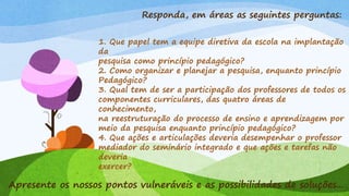 Responda, em áreas as seguintes perguntas:
1. Que papel tem a equipe diretiva da escola na implantação
da
pesquisa como princípio pedagógico?
2. Como organizar e planejar a pesquisa, enquanto princípio
Pedagógico?
3. Qual tem de ser a participação dos professores de todos os
componentes curriculares, das quatro áreas de
conhecimento,
na reestruturação do processo de ensino e aprendizagem por
meio da pesquisa enquanto princípio pedagógico?
4. Que ações e articulações deveria desempenhar o professor
mediador do seminário integrado e que ações e tarefas não
deveria
exercer?
Apresente os nossos pontos vulneráveis e as possibilidades de soluções...
 
