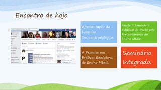 Encontro de hoje
Apresentação da
Pesquisa
Socioantropológica.
Relato II Seminário
Estadual do Pacto pelo
Fortalecimento do
Ensino Médio.
A Pesquisa nas
Práticas Educativas
do Ensino Médio.
Seminário
Integrado.
 