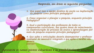 Responda, em áreas as seguintes perguntas:
1. Que papel tem a equipe diretiva da escola na implantação
da pesquisa como princípio pedagógico?
2. Como organizar e planejar a pesquisa, enquanto princípio
Pedagógico?
3. Qual a participação dos professores de todos os
componentes curriculares, das quatro áreas de onhecimento,
na reestruturação do processo de ensino e aprendizagem por
meio da pesquisa enquanto princípio pedagógico?
4. Que ações e articulações deveria desempenhar o professor
mediador do seminário integrado e que ações e tarefas não
deveria
exercer?
Apresente os nossos pontos vulneráveis e as possibilidades de soluções...
 