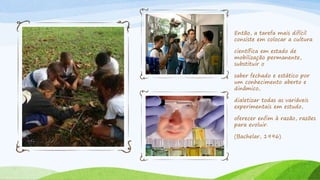 Então, a tarefa mais difícil
consiste em colocar a cultura
científica em estado de
mobilização permanente,
substituir o
saber fechado e estático por
um conhecimento aberto e
dinâmico,
dialetizar todas as variáveis
experimentais em estudo,
oferecer enfim à razão, razões
para evoluir.
(Bachelar, 1996)
 