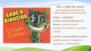 Não....o gato não comeu!
Encaminhamento do Projeto ao MEC:
UFRGS, UNIPAMPA, UFPEL, FURG, UFSM
SIMEC → SISMÉDIO
Usuário e senha orientador de
estudos: cadastro pessoal,
avaliação do formador e professor
cursista.
Usuário e senha professor cursista:
cadastro pessoal, avaliação do
orientador e autoavaliação.
 