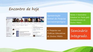 Encontro de hoje
Apresentação
formal da Pesquisa
Socioantropológica
Relato II Seminário
Estadual do Pacto pelo
Fortalecimento do
Ensino Médio.
A Pesquisa nas
Práticas Educativas
do Ensino Médio.
Seminário
Integrado.
 