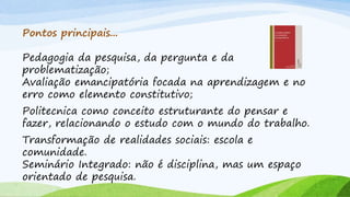 Pontos principais...
Pedagogia da pesquisa, da pergunta e da
problematização;
Avaliação emancipatória focada na aprendizagem e no
erro como elemento constitutivo;
Politecnica como conceito estruturante do pensar e
fazer, relacionando o estudo com o mundo do trabalho.
Transformação de realidades sociais: escola e
comunidade.
Seminário Integrado: não é disciplina, mas um espaço
orientado de pesquisa.
 