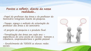 Pontos a refletir, diante da nossa
realidade...
-Papel do professor das áreas e do professor do
Seminário Integrado diante da pesquisa.
-Tempo, espaço e método de orientação do
professor das áreas e do seminário.
-O projeto de pesquisa e o produto final.
-Tematização das áreas em cada ano –
experiência de uma escola de Canoas: homem e
cidadania, empreendorismo e gestão pessoal.
- Envolvimento de TODOS os alunos: redes
sociais.
 