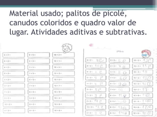 Material usado; palitos de picolé, 
canudos coloridos e quadro valor de 
lugar. Atividades aditivas e subtrativas. 
 