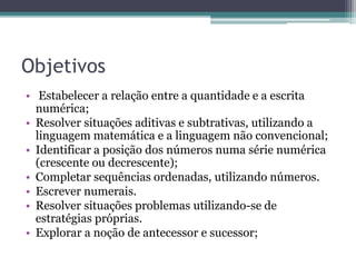Objetivos 
• Estabelecer a relação entre a quantidade e a escrita 
numérica; 
• Resolver situações aditivas e subtrativas, utilizando a 
linguagem matemática e a linguagem não convencional; 
• Identificar a posição dos números numa série numérica 
(crescente ou decrescente); 
• Completar sequências ordenadas, utilizando números. 
• Escrever numerais. 
• Resolver situações problemas utilizando-se de 
estratégias próprias. 
• Explorar a noção de antecessor e sucessor; 
 