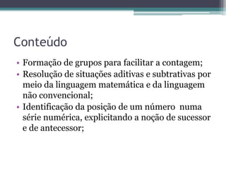 Conteúdo 
• Formação de grupos para facilitar a contagem; 
• Resolução de situações aditivas e subtrativas por 
meio da linguagem matemática e da linguagem 
não convencional; 
• Identificação da posição de um número numa 
série numérica, explicitando a noção de sucessor 
e de antecessor; 
 