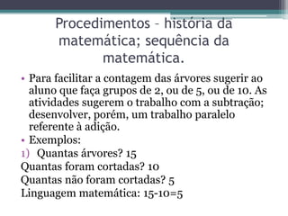 Procedimentos – história da 
matemática; sequência da 
matemática. 
• Para facilitar a contagem das árvores sugerir ao 
aluno que faça grupos de 2, ou de 5, ou de 10. As 
atividades sugerem o trabalho com a subtração; 
desenvolver, porém, um trabalho paralelo 
referente à adição. 
• Exemplos: 
1) Quantas árvores? 15 
Quantas foram cortadas? 10 
Quantas não foram cortadas? 5 
Linguagem matemática: 15-10=5 
 