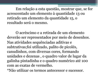 Em relação a esta questão, mostrar que, se for 
acrescentado um elemento à quantidade 13 ou 
retirado um elemento da quantidade 15, o 
resultado será o mesmo. 
O acréscimo e a retirada de um elemento 
deverão ser representados por meio de desenhos. 
Nas atividades sequênciadas aditivas e 
subtrativas;foi utilizado, palito de picolés, 
canudinhos, com diversas cores, formando 
unidades e dezenas , o quadro valor de lugar da 
galinha pintadinha e o quadro numérico até 100 
com as exatas de vermelho. 
*Não utilizar os termos antecessor e sucessor. 
 