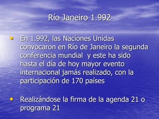 Río Janeiro 1.992

• En 1.992, las Naciones Unidas
   convocaron en Río de Janeiro la segunda
   conferencia mundial y este ha sido
   hasta el día de hoy mayor evento
   internacional jamás realizado, con la
   participación de 170 países

• Realizándose la firma de la agenda 21 o
   programa 21
 