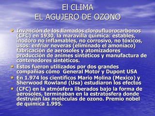El CLIMA
          EL AGUJERO DE OZONO
• Invención de los llamados cloroufluorocarbonos
    (CFC) en 1930, la maravilla química: estables,
    inodoro no inflamables, no corrosivo, no tóxicos,
    usos: enfriar neveras (eliminado el amoniaco)
    fabricación de aerosoles y atomizadores
    producción de animes sintéticos y manufactura de
    contenedores sintéticos.
•   Estos fueron utilizados por dos grandes
    compañías cómo General Motor y Dupont USA
•   En 1.974 los científicos Mario Molina (Mexico) y
    Sherwood Rowland (Usa) estudiaron los efectos
•   (CFC) en la atmósfera liberados bajo la forma de
    aerosoles, terminaban en la estratosfera donde
    destruían las moléculas de ozono. Premio nobel
    de química 1.995.
 