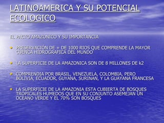 LATINOAMERICA Y SU POTENCIAL
ECOLOGICO

EL PACTO AMAZONICO Y SU IMPORTANCIA

• PRESERVACIÓN DE + DE 1000 RIOS QUE COMPRENDE LA MAYOR
  CUENCA HIDROGRAFICA DEL MUNDO

• LA SUPERFICIE DE LA AMAZONICA SON DE 8 MILLONES DE k2

• COMPRENDIA POR BRASIL, VENEZUELA, COLOMBIA, PERO
  BOLIVIA, ECUADOR, GUYANA, SURINAN, Y LA GUAYANA FRANCESA

• LA SUPERFICIE DE LA AMAZONIA ESTA CUBIERTA DE BOSQUES
  TROPICALES HUMEDOS QUE EN SU CONJUNTO ASEMEJAN UN
  OCEANO VERDE Y EL 70% SON BOSQUES
 