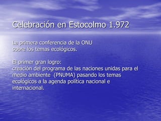 Celebración en Estocolmo 1.972

La primera conferencia de la ONU
sobre los temas ecológicos.

El primer gran logro:
creación del programa de las naciones unidas para el
medio ambiente (PNUMA) pasando los temas
ecológicos a la agenda política nacional e
internacional.
 