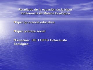 Resultado de la ecuación de la Híper
    Indiferencia en Materia Ecológica

•Híper ignorancia educativa

•Híper pobreza social

•Ecuación: HIE + HIPS= Holocausto
Ecológico
 