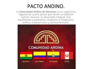 PACTO ANDINO.
La Comunidad Andina de Naciones es un organismo
regional de cuatro países que tienen un objetivo
común: alcanzar un desarrollo integral, más
equilibrado y autónomo, mediante la integración
andina, sudamericana y latinoamericana.
 