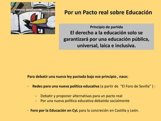 Para debatir una nueva ley pactada bajo ese principio , nace:
- Redes para una nueva política educativa (a partir de “El Foro de Sevilla” ) :
- Debatir y proponer alternativas para un pacto real
- Por una nueva política educativa debatida socialmente
- Foro por la Educación en CyL para la concreción en Castilla y León.
Por un Pacto real sobre Educación
Principio de partida
El derecho a la educación solo se
garantizará por una educación pública,
universal, laica e inclusiva.
 