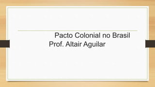Pacto Colonial no Brasil 
Prof. Altair Aguilar 
 