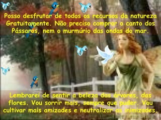 Posso desfrutar de todos os recursos da natureza
Gratuitamente. Não preciso comprar o canto dos
Pássaros, nem o murmúrio das ondas do mar.
Lembrarei de sentir a beleza das árvores, das
flores. Vou sorrir mais, sempre que puder. Vou
cultivar mais amizades e neutralizar as inimizades.
 