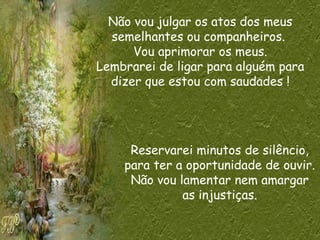 Não vou julgar os atos dos meus
semelhantes ou companheiros.
Vou aprimorar os meus.
Lembrarei de ligar para alguém para
dizer que estou com saudades !
Reservarei minutos de silêncio,
para ter a oportunidade de ouvir.
Não vou lamentar nem amargar
as injustiças.
 