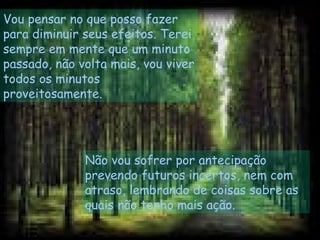 Vou pensar no que posso fazer
para diminuir seus efeitos. Terei
sempre em mente que um minuto
passado, não volta mais, vou viver
todos os minutos
proveitosamente.
Não vou sofrer por antecipação
prevendo futuros incertos, nem com
atraso, lembrando de coisas sobre as
quais não tenho mais ação.
 