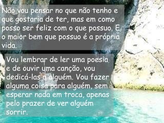 Não vou pensar no que não tenho e
que gostaria de ter, mas em como
posso ser feliz com o que possuo. E
o maior bem que possuo é a própria
vida.
Vou lembrar de ler uma poesia
e de ouvir uma canção, vou
dedicá-las a alguém. Vou fazer
alguma coisa para alguém, sem
esperar nada em troca, apenas
pelo prazer de ver alguém
sorrir.
 